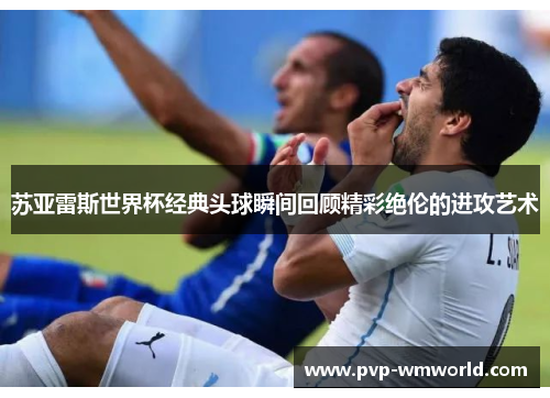 苏亚雷斯世界杯经典头球瞬间回顾精彩绝伦的进攻艺术