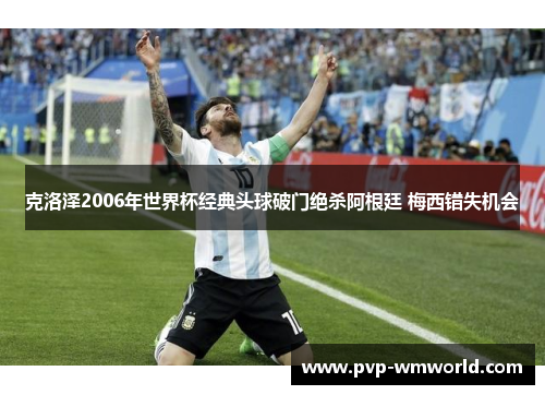 克洛泽2006年世界杯经典头球破门绝杀阿根廷 梅西错失机会