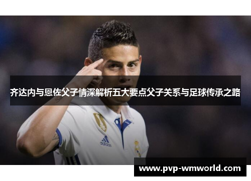 齐达内与恩佐父子情深解析五大要点父子关系与足球传承之路